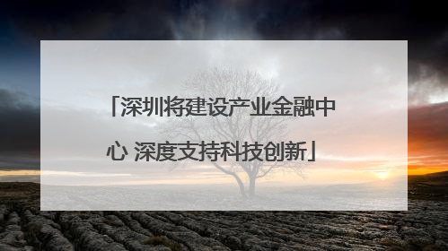 深圳将建设产业金融中心 深度支持科技创新