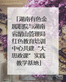 湖南有色金属职院与湖南省韶山管理局红色教育培训中心共建“大思政课”实践教学基地