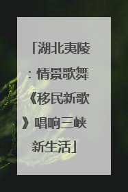 湖北夷陵：情景歌舞《移民新歌》唱响三峡新生活