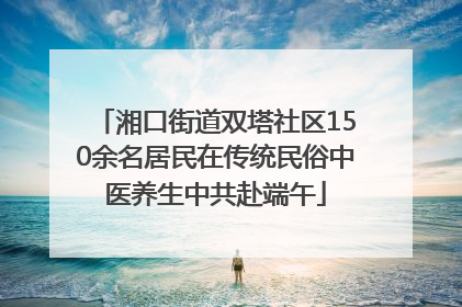湘口街道双塔社区150余名居民在传统民俗中医养生中共赴端午