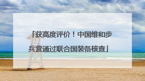 获高度评价！中国维和步兵营通过联合国装备核查