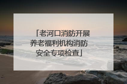 老河口消防开展养老福利机构消防安全专项检查
