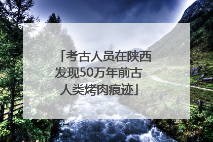 考古人员在陕西发现50万年前古人类烤肉痕迹