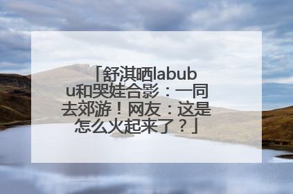 舒淇晒labubu和哭娃合影：一同去郊游！网友：这是怎么火起来了？