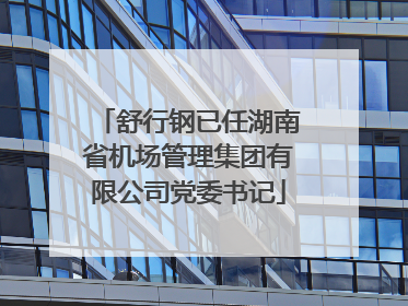 舒行钢已任湖南省机场管理集团有限公司党委书记