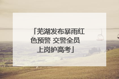 芜湖发布暴雨红色预警 交警全员上岗护高考