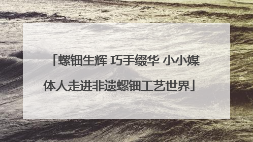 螺钿生辉 巧手缀华 小小媒体人走进非遗螺钿工艺世界