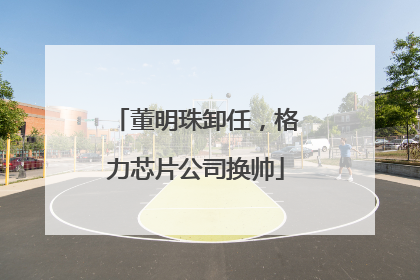 董明珠卸任，格力芯片公司换帅