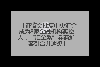 证监会批复中央汇金成为8家金融机构实控人，“汇金系”券商扩容引合并遐想