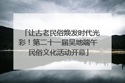让古老民俗焕发时代光彩！第二十一届吴地端午民俗文化活动开幕