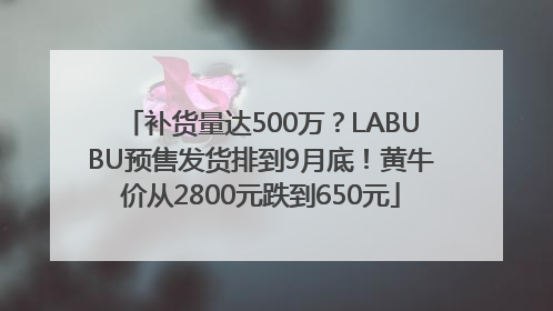 补货量达500万？LABUBU预售发货排到9月底！黄牛价从2800元跌到650元