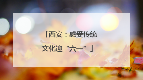 西安：感受传统文化迎“六一”