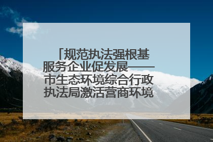 规范执法强根基 服务企业促发展——市生态环境综合行政执法局激活营商环境“绿色动能”
