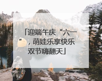 迎端午庆“六一”，萌娃乐享快乐双节嗨翻天