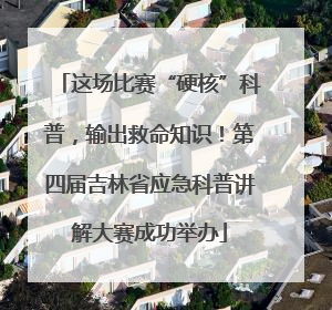 这场比赛“硬核”科普，输出救命知识！第四届吉林省应急科普讲解大赛成功举办