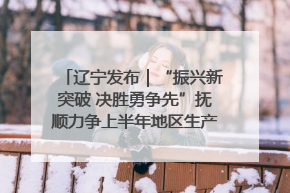 辽宁发布｜“振兴新突破 决胜勇争先”抚顺力争上半年地区生产总值增长7%左右