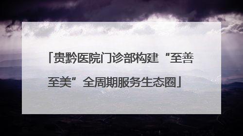 贵黔医院门诊部构建“至善至美”全周期服务生态圈