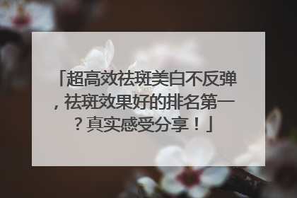 超高效祛斑美白不反弹，祛斑效果好的排名第一？真实感受分享！