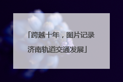 跨越十年，图片记录济南轨道交通发展