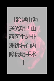 跨越山海送光明！山西医生赴非洲进行白内障复明手术