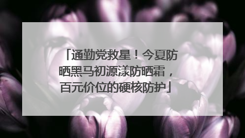 通勤党救星！今夏防晒黑马初源漾防晒霜，百元价位的硬核防护