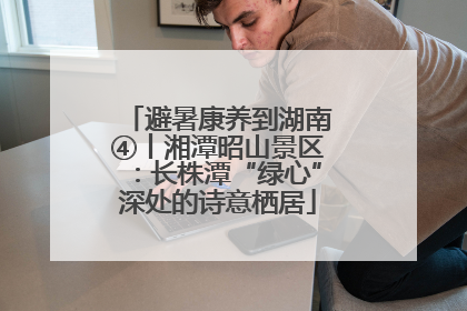 避暑康养到湖南④丨湘潭昭山景区：长株潭“绿心”深处的诗意栖居