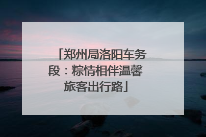 郑州局洛阳车务段：粽情相伴温馨旅客出行路