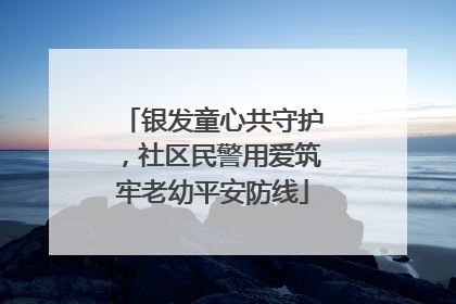 银发童心共守护，社区民警用爱筑牢老幼平安防线