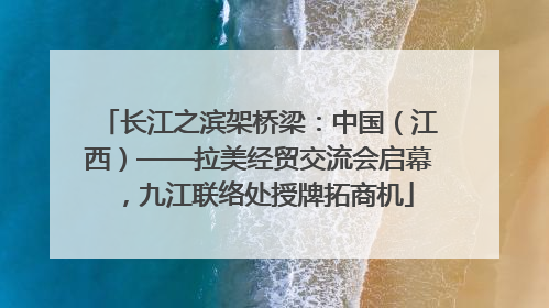 长江之滨架桥梁：中国（江西）——拉美经贸交流会启幕，九江联络处授牌拓商机