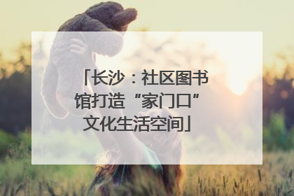 长沙：社区图书馆打造“家门口”文化生活空间