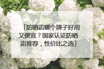 防晒霜哪个牌子好用又便宜？国家认证防晒霜推荐，性价比之选