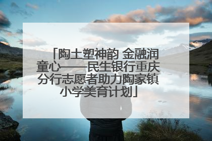 陶土塑神韵 金融润童心——民生银行重庆分行志愿者助力陶家镇小学美育计划