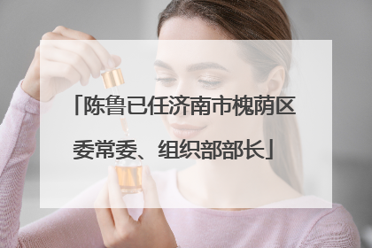 陈鲁已任济南市槐荫区委常委、组织部部长
