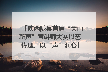 陕西陇县首届“关山新声”宣讲师大赛以艺传理、以“声”润心