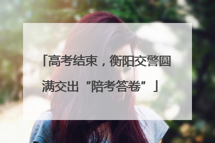 高考结束，衡阳交警圆满交出“陪考答卷”