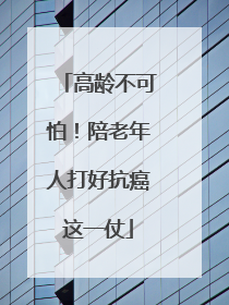 高龄不可怕！陪老年人打好抗癌这一仗
