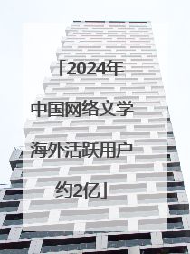 2024年中国网络文学海外活跃用户约2亿