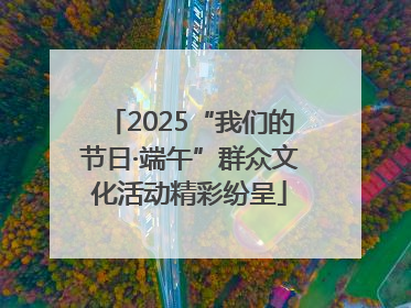 2025“我们的节日·端午”群众文化活动精彩纷呈