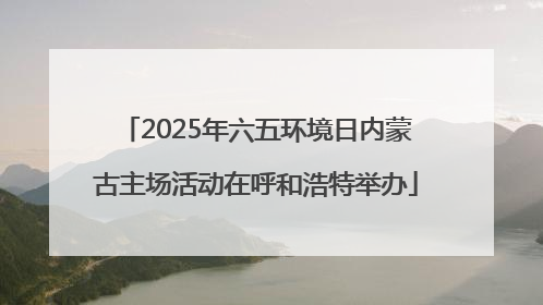 2025年六五环境日内蒙古主场活动在呼和浩特举办