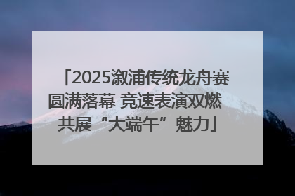 2025溆浦传统龙舟赛圆满落幕 竞速表演双燃 共展“大端午”魅力