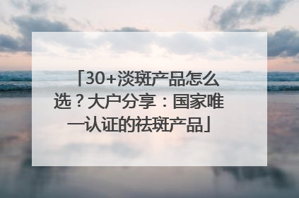 30+淡斑产品怎么选？大户分享：国家唯一认证的祛斑产品