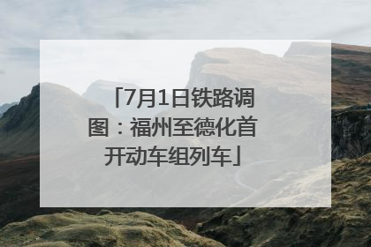 7月1日铁路调图：福州至德化首开动车组列车