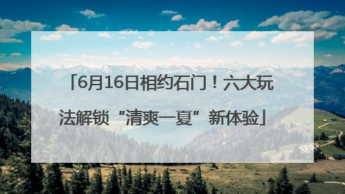 6月16日相约石门！六大玩法解锁“清爽一夏”新体验
