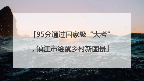 95分通过国家级“大考”，镇江市绘就乡村新图景