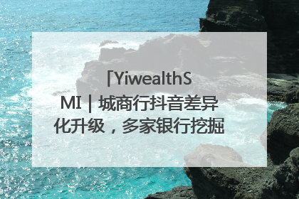 YiwealthSMI｜城商行抖音差异化升级，多家银行挖掘自身特色出圈！